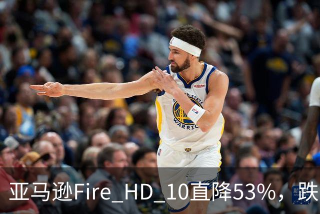 亚马逊Fire HD 10直降53%，跌到72.99美元历史低价